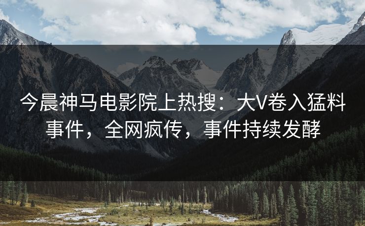 今晨神马电影院上热搜：大V卷入猛料事件，全网疯传，事件持续发酵