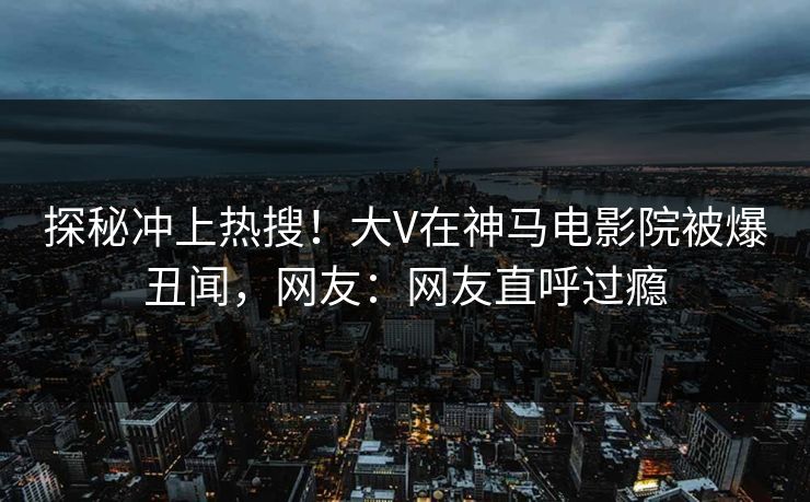 探秘冲上热搜！大V在神马电影院被爆丑闻，网友：网友直呼过瘾