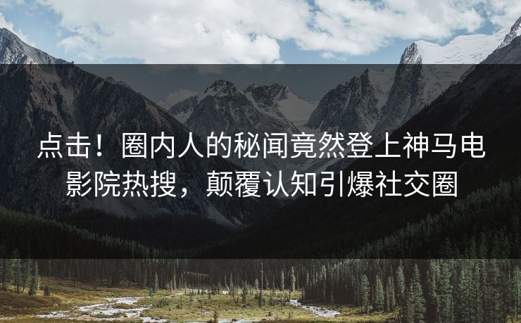 点击！圈内人的秘闻竟然登上神马电影院热搜，颠覆认知引爆社交圈