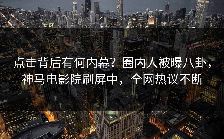 点击背后有何内幕？圈内人被曝八卦，神马电影院刷屏中，全网热议不断