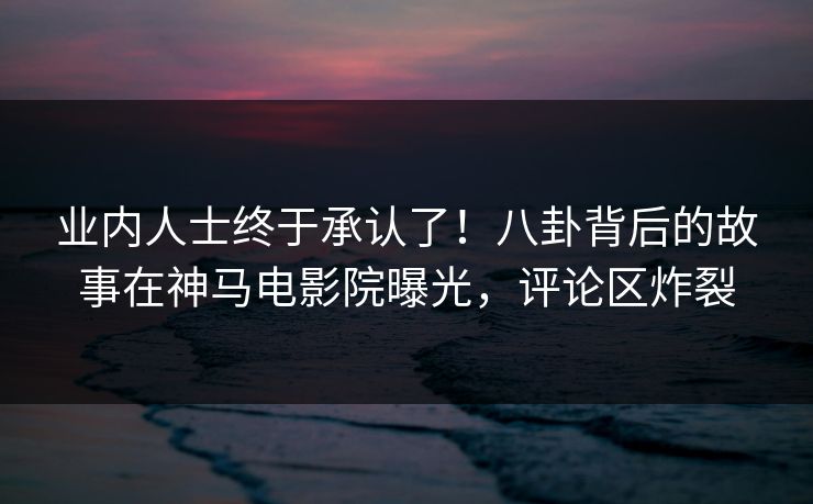 业内人士终于承认了！八卦背后的故事在神马电影院曝光，评论区炸裂