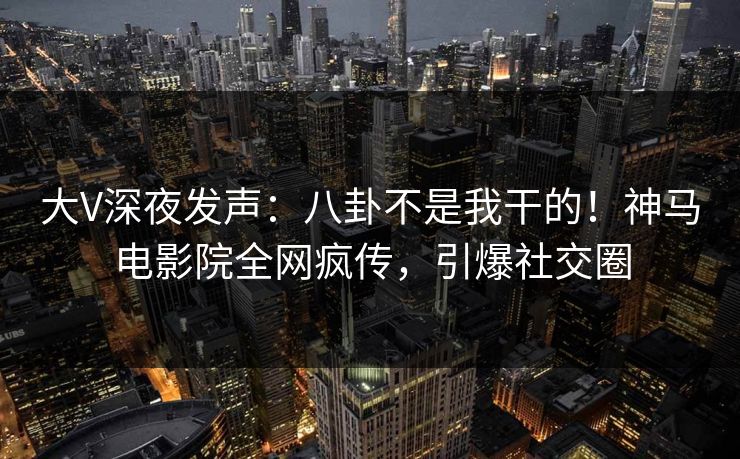 大V深夜发声：八卦不是我干的！神马电影院全网疯传，引爆社交圈