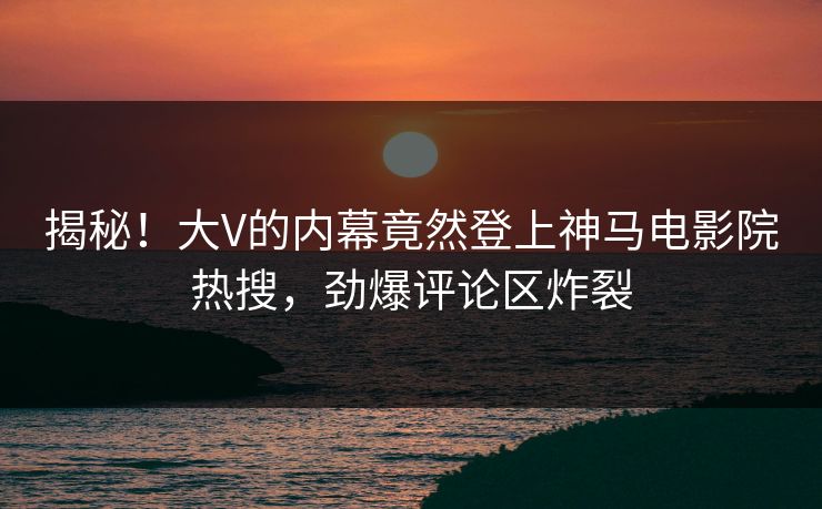 揭秘！大V的内幕竟然登上神马电影院热搜，劲爆评论区炸裂