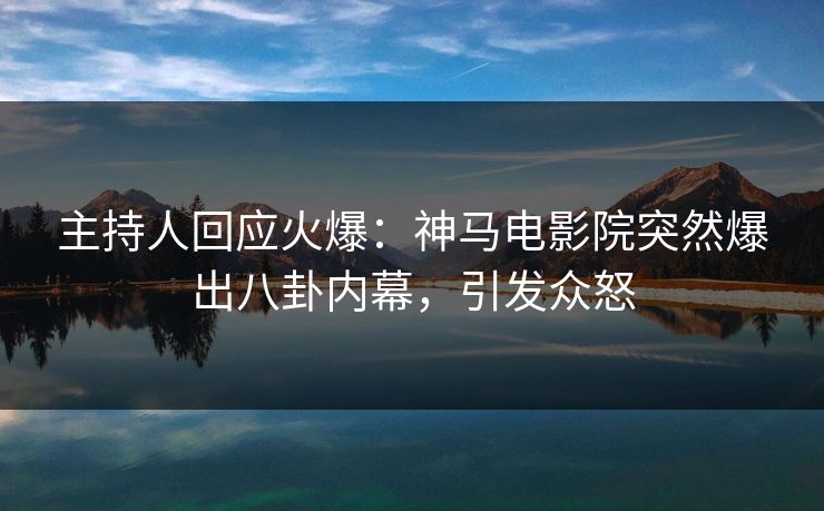 主持人回应火爆：神马电影院突然爆出八卦内幕，引发众怒