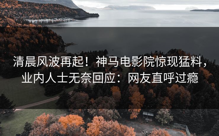 清晨风波再起！神马电影院惊现猛料，业内人士无奈回应：网友直呼过瘾
