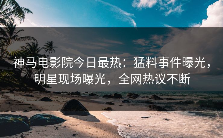 神马电影院今日最热：猛料事件曝光，明星现场曝光，全网热议不断
