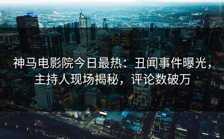 神马电影院今日最热：丑闻事件曝光，主持人现场揭秘，评论数破万