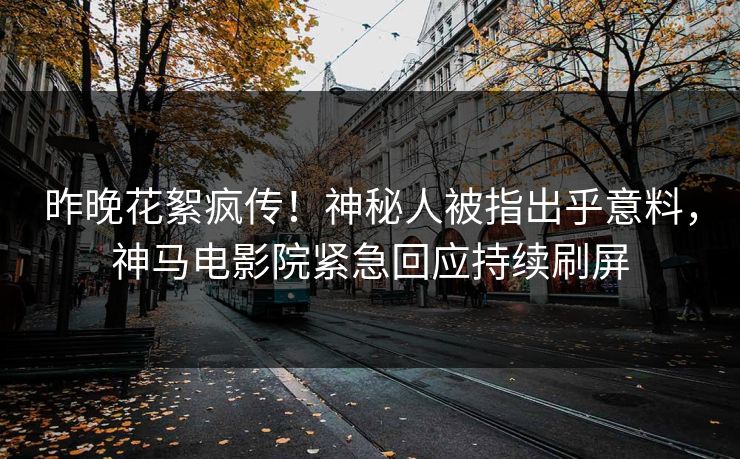 昨晚花絮疯传！神秘人被指出乎意料，神马电影院紧急回应持续刷屏