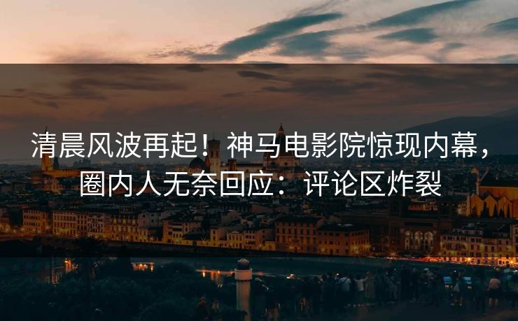 清晨风波再起！神马电影院惊现内幕，圈内人无奈回应：评论区炸裂