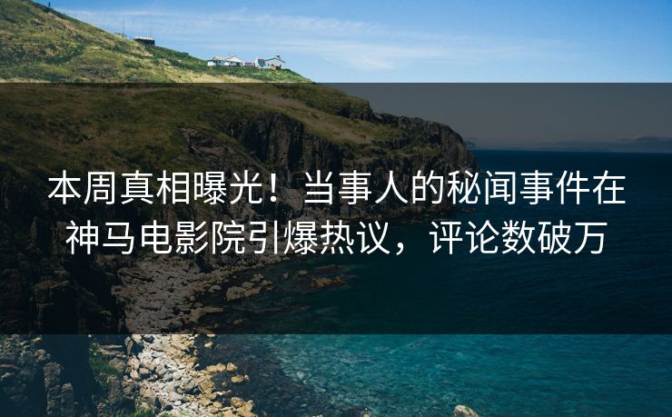 本周真相曝光！当事人的秘闻事件在神马电影院引爆热议，评论数破万
