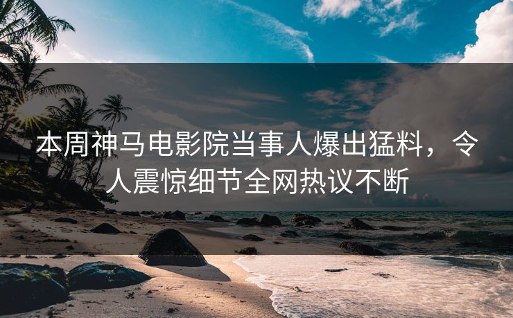 本周神马电影院当事人爆出猛料，令人震惊细节全网热议不断
