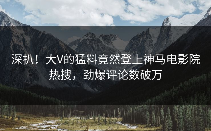 深扒！大V的猛料竟然登上神马电影院热搜，劲爆评论数破万