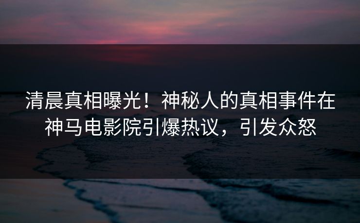 清晨真相曝光！神秘人的真相事件在神马电影院引爆热议，引发众怒