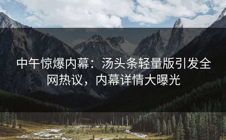 中午惊爆内幕：汤头条轻量版引发全网热议，内幕详情大曝光