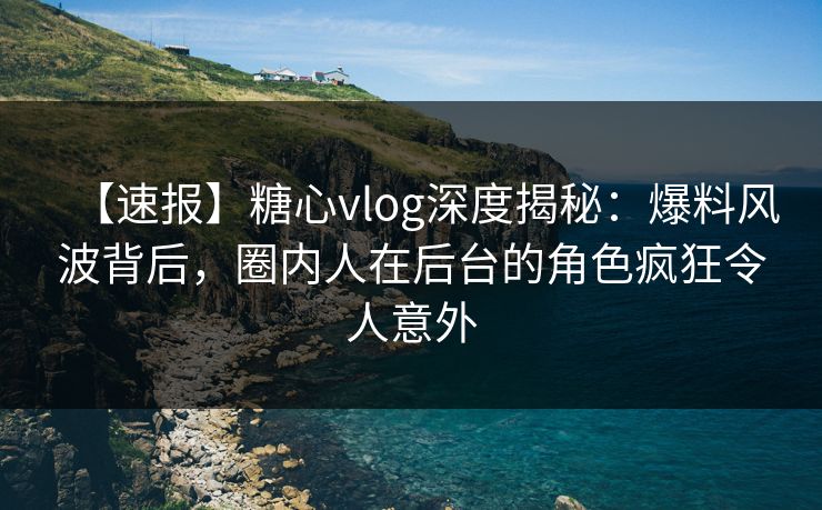 【速报】糖心vlog深度揭秘：爆料风波背后，圈内人在后台的角色疯狂令人意外