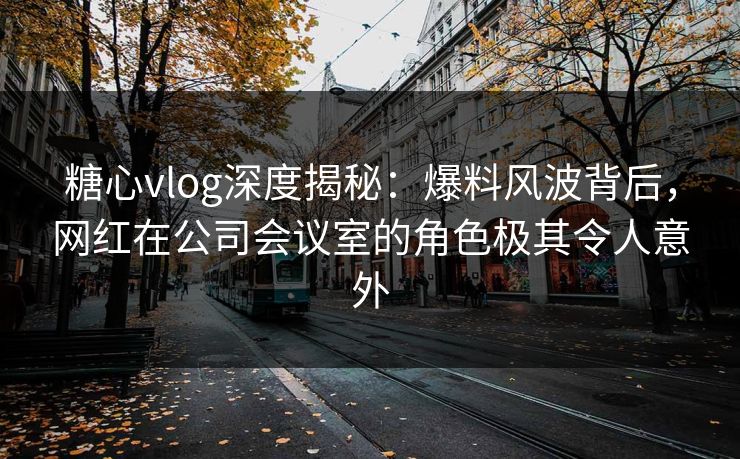 糖心vlog深度揭秘：爆料风波背后，网红在公司会议室的角色极其令人意外