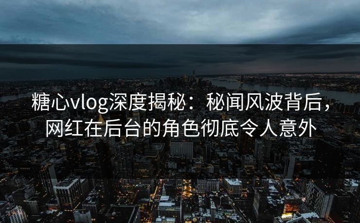 糖心vlog深度揭秘：秘闻风波背后，网红在后台的角色彻底令人意外