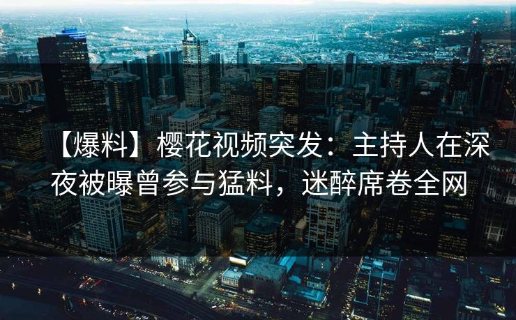 【爆料】樱花视频突发：主持人在深夜被曝曾参与猛料，迷醉席卷全网