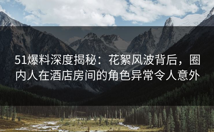 51爆料深度揭秘：花絮风波背后，圈内人在酒店房间的角色异常令人意外