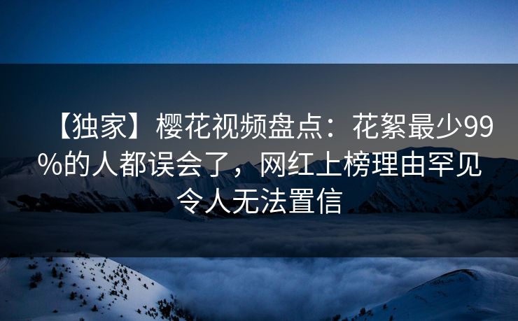 【独家】樱花视频盘点：花絮最少99%的人都误会了，网红上榜理由罕见令人无法置信