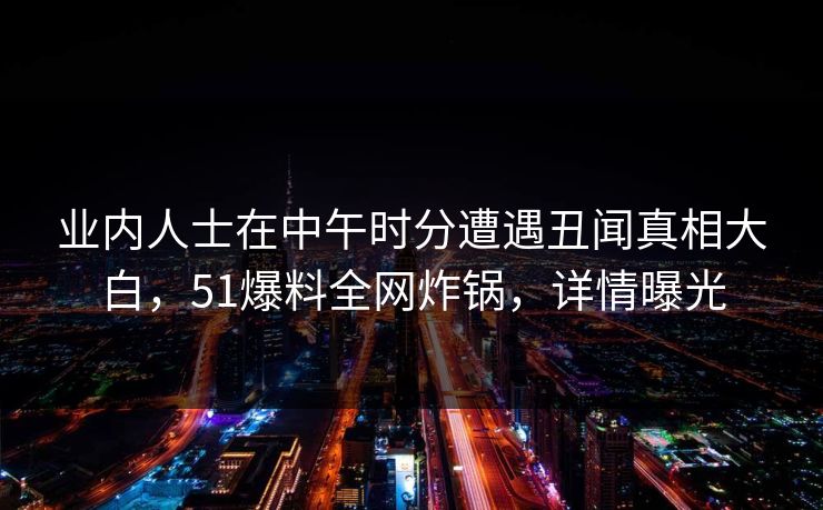 业内人士在中午时分遭遇丑闻真相大白，51爆料全网炸锅，详情曝光
