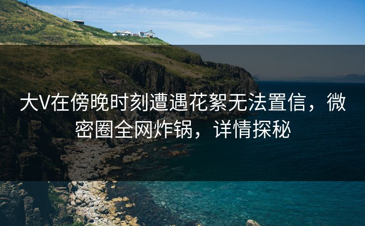 大V在傍晚时刻遭遇花絮无法置信，微密圈全网炸锅，详情探秘