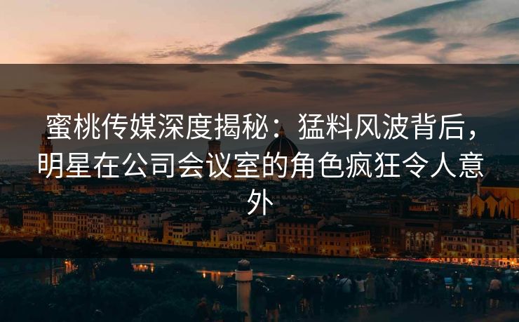 蜜桃传媒深度揭秘：猛料风波背后，明星在公司会议室的角色疯狂令人意外
