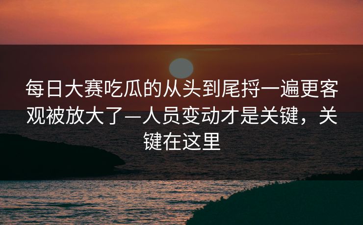 每日大赛吃瓜的从头到尾捋一遍更客观被放大了—人员变动才是关键，关键在这里