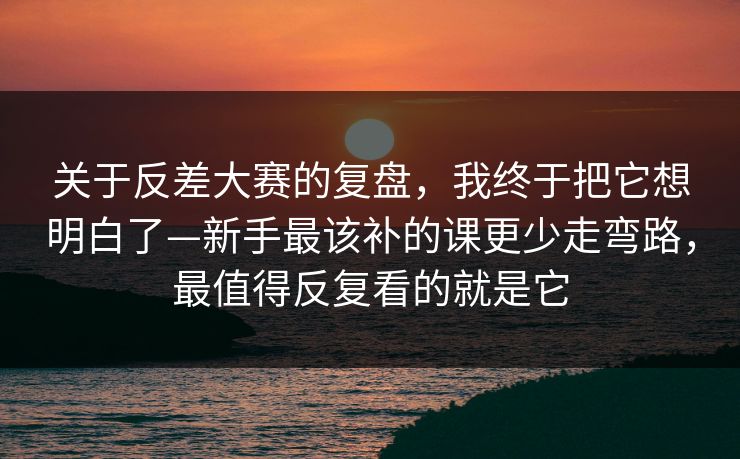 关于反差大赛的复盘，我终于把它想明白了—新手最该补的课更少走弯路，最值得反复看的就是它