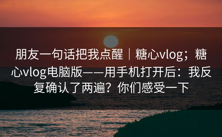 朋友一句话把我点醒｜糖心vlog；糖心vlog电脑版——用手机打开后：我反复确认了两遍？你们感受一下