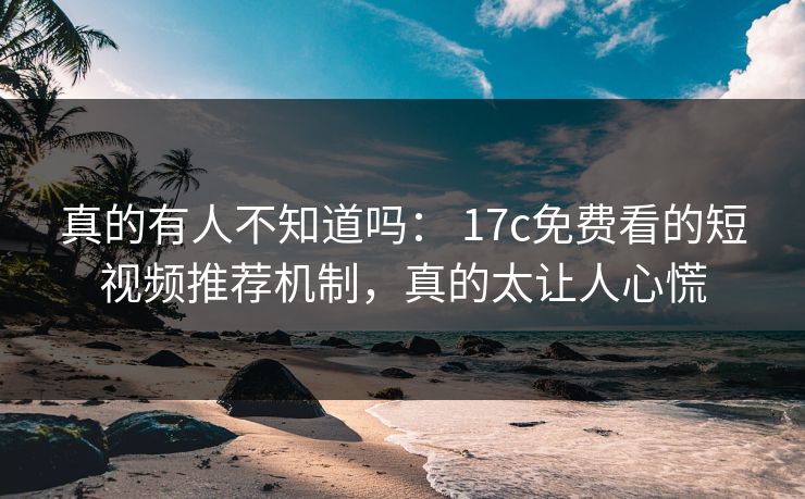 真的有人不知道吗： 17c免费看的短视频推荐机制，真的太让人心慌