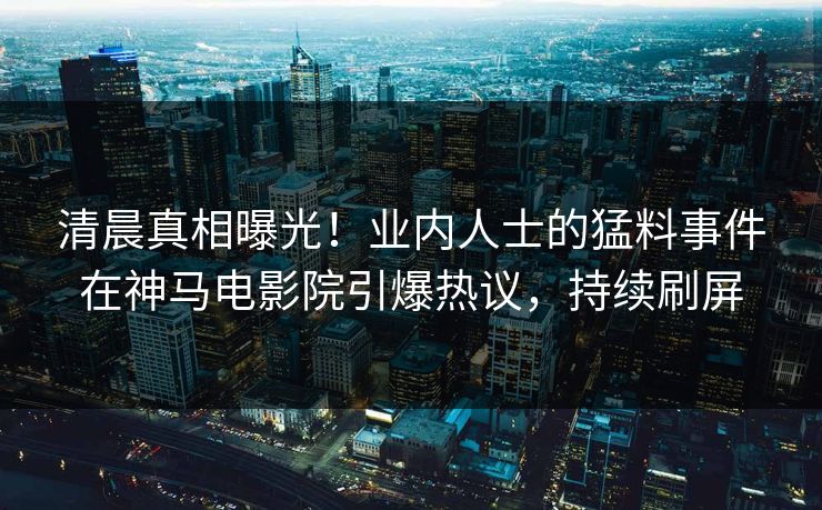 清晨真相曝光！业内人士的猛料事件在神马电影院引爆热议，持续刷屏