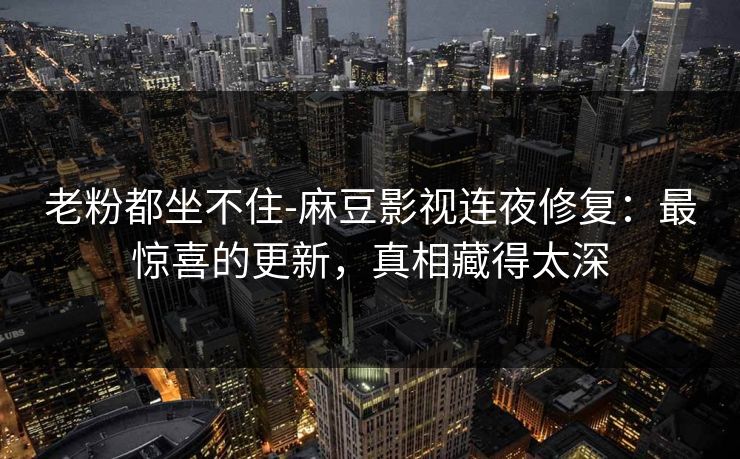老粉都坐不住-麻豆影视连夜修复：最惊喜的更新，真相藏得太深
