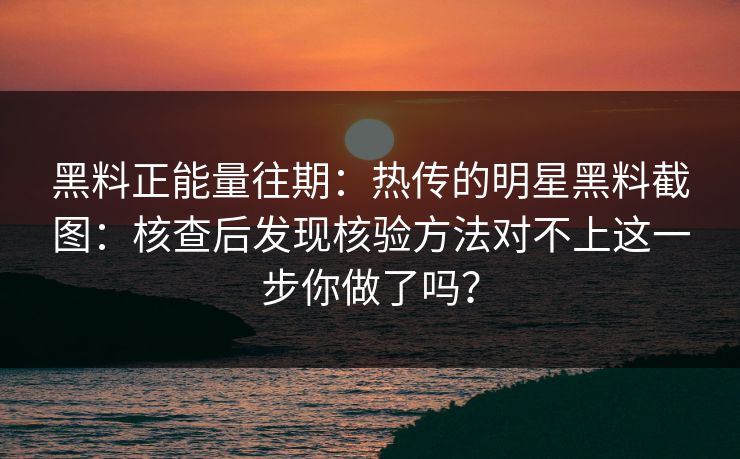 黑料正能量往期：热传的明星黑料截图：核查后发现核验方法对不上这一步你做了吗？