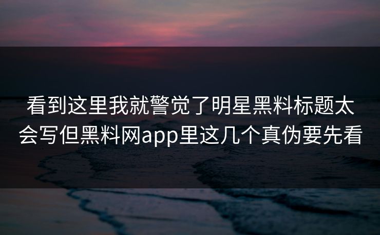 看到这里我就警觉了明星黑料标题太会写但黑料网app里这几个真伪要先看